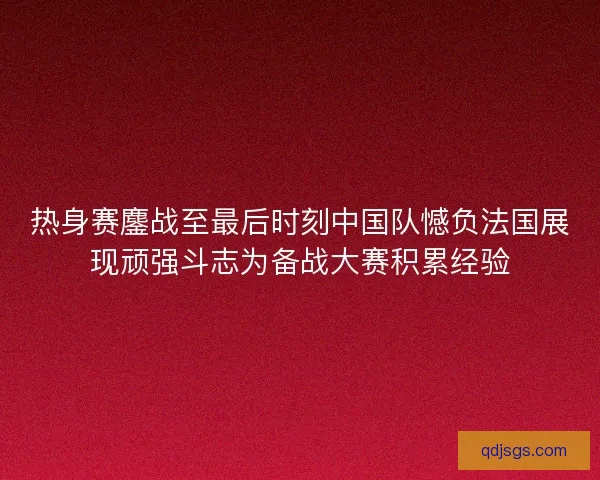 热身赛鏖战至最后时刻中国队憾负法国展现顽强斗志为备战大赛积累经验