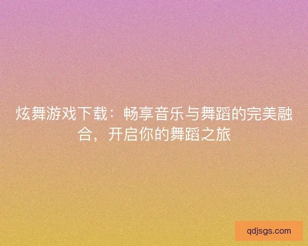 炫舞游戏下载：畅享音乐与舞蹈的完美融合，开启你的舞蹈之旅