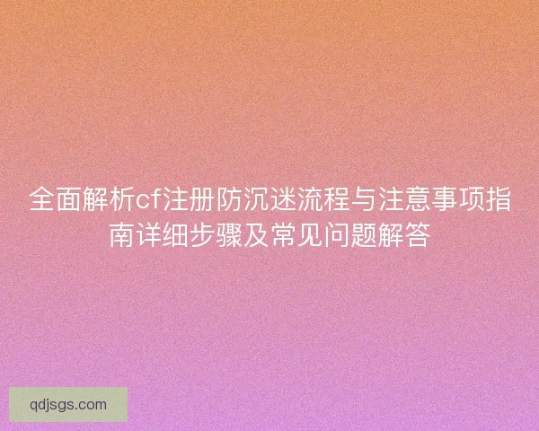 全面解析cf注册防沉迷流程与注意事项指南详细步骤及常见问题解答
