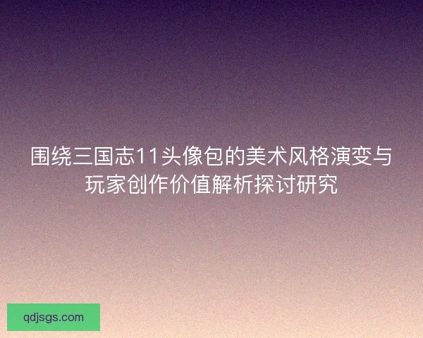 围绕三国志11头像包的美术风格演变与玩家创作价值解析探讨研究
