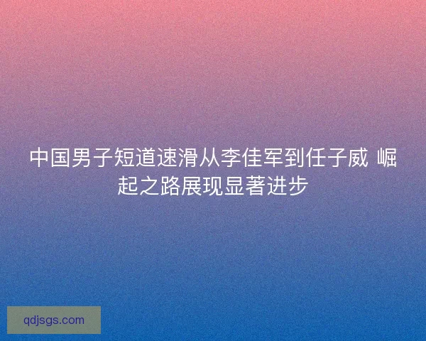 中国男子短道速滑从李佳军到任子威 崛起之路展现显著进步